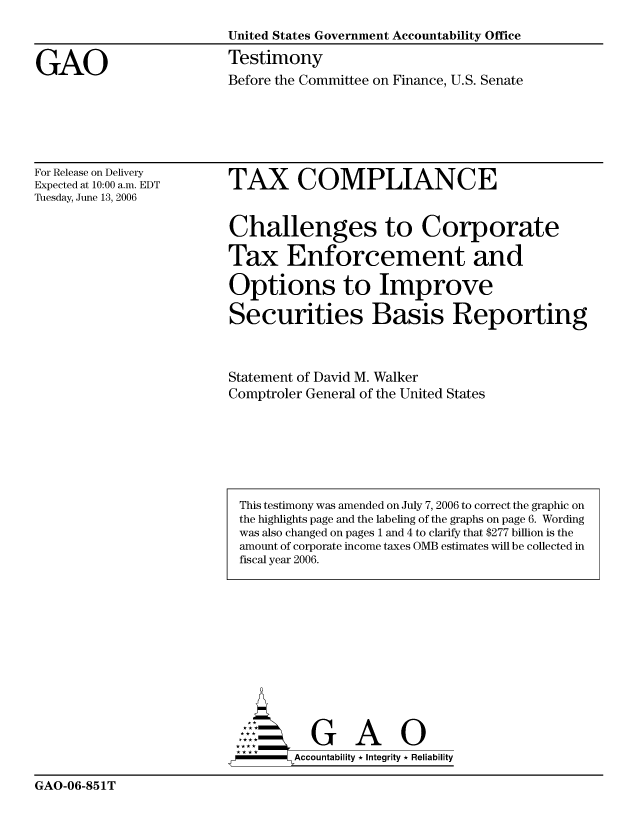 handle is hein.gao/gaocrptatrl0001 and id is 1 raw text is: 
                         United States Government Accountability Office

GAO                      Testimony
                         Before the Committee on Finance, U.S. Senate


For Release on Delivery
Expected at 10:00 a.m. EDT
Tuesday, June 13, 2006


TAX COMPLIANCE


Challenges to Corporate

Tax Enforcement and

Options to Improve

Securities Basis Reporting


Statement of David M. Walker
Comptroler General of the United States


       G A i
--     Accountability * Integrity * Reliability


GAO-06-851T


This testimony was amended on July 7, 2006 to correct the graphic on
the highlights page and the labeling of the graphs on page 6. Wording
was also changed on pages 1 and 4 to clarify that $277 billion is the
amount of corporate income taxes OMB estimates will be collected in
fiscal year 2006.


