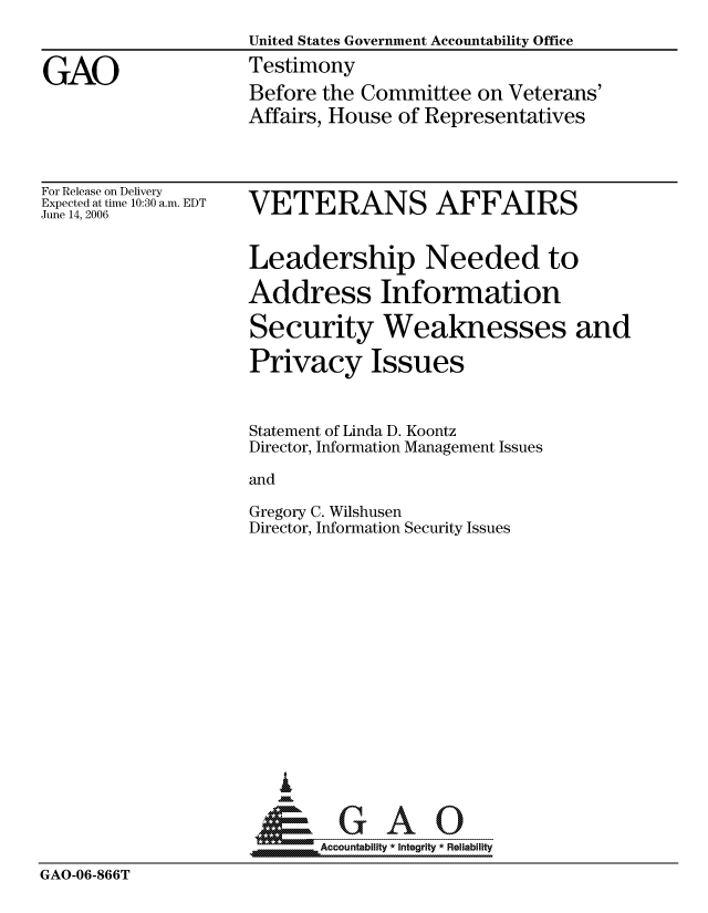 handle is hein.gao/gaocrptatry0001 and id is 1 raw text is: 
                    United States Government Accountability Office

GAO                 Testimony
                    Before the Committee on Veterans'
                    Affairs, House of Representatives


For Release on Delivery
Expected at time 10:30 a.m. EDT
June 14, 2006


VETERANS AFFAIRS


Leadership Needed to

Address Information

Security Weaknesses and

Privacy Issues


Statement of Linda D. Koontz
Director, Information Management Issues

and

Gregory C. Wilshusen
Director, Information Security Issues


                        I


                            Accountability * Integrity * Reliability
GAO-06-866T



