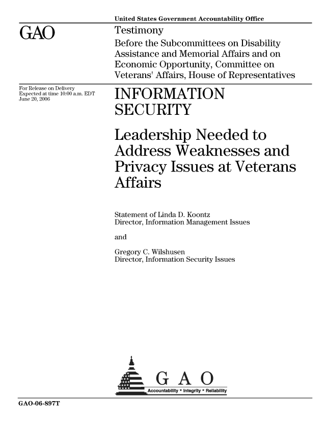 handle is hein.gao/gaocrptatsv0001 and id is 1 raw text is: 
United States Government Accountability Office
Testimony
Before the Subcommittees on Disability
Assistance and Memorial Affairs and on
Economic Opportunity, Committee on
Veterans' Affairs, House of Representatives


For Release on Delivery
Expected at time 10:00 a.m. EDT
June 20, 2006


INFORMATION
SECURITY


Leadership Needed to
Address Weaknesses and
Privacy Issues at Veterans
Affairs

Statement of Linda D. Koontz
Director, Information Management Issues
and
Gregory C. Wilshusen
Director, Information Security Issues


                        I

                            Accountability * Integrity * Reliability
GAO-06-897T


GAO


