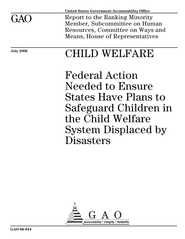 handle is hein.gao/gaocrptatuj0001 and id is 1 raw text is: GAO


United States Government Accountability Office
Report to the Ranking Minority
Member, Subcommittee on Human
Resources, Committee on Ways and
Means, House of Representatives


July 2006


CHILD WELFARE


Federal Action
Needed to Ensure
States Have Plans to
Safeguard Children in
the Child Welfare
System Displaced by
Disasters


                    ccountability * Integrity * Reliability
GAO-06-944


