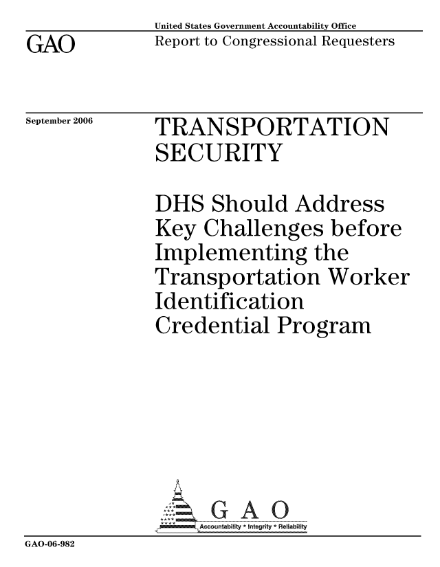 handle is hein.gao/gaocrptatvl0001 and id is 1 raw text is: United States Government Accountability Office
Report to Congressional Requesters


GAO


September 2006


TRANSPORTATION
SECURITY


               DHS Should Address
               Key Challenges before
               Implementing the
               Transportation Worker
               Identification
               Credential Program







                    ccountability * Integrity * Reliability
GAO-06-982


