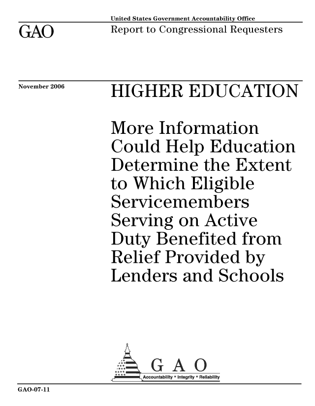 handle is hein.gao/gaocrptatwc0001 and id is 1 raw text is:              United States Government Accountability Office
GAO          Report to Congressional Requesters

November 2006 HIGHER EDUCATION

             More Information
             Could Help Education
             Determine the Extent
             to Which Eligible
             Servicemembers
             Serving on Active
             Duty Benefited from
             Relief Provided by
             Lenders and Schools




                  ccountability * Integrity * Reliability
GAO-07-11


