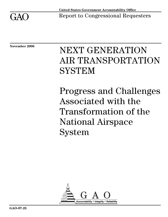 handle is hein.gao/gaocrptatyc0001 and id is 1 raw text is:                United States Government Accountability Office
GAO            Report to Congressional Requesters


November 2006  NEXT GENERATION
               AIR TRANSPORTATION
               SYSTEM

               Progress and Challenges
               Associated with the
               Transformation of the
               National Airspace
               System






               pAccountability * Integrity * Reliability
GAO-07-25


