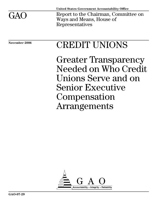 handle is hein.gao/gaocrptatyp0001 and id is 1 raw text is: GAO


United States Government Accountability Office
Report to the Chairman, Committee on
Ways and Means, House of
Representatives


November 2006


CREDIT UNIONS


Greater Transparency
Needed on Who Credit
Unions Serve and on
Senior Executive
Compensation
Arrangements






       G A 0
-   Accountability * Integrity * Reliability


GAO-07-29


