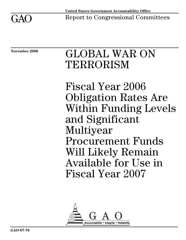 handle is hein.gao/gaocrptatzw0001 and id is 1 raw text is:              United States Government Accountability Office
GAO          Report to Congressional Committees

November 2006 GLOBAL WAR ON
             TERRORISM

             Fiscal Year 2006
             Obligation Rates Are
             Within Funding Levels
             and Significant
             Multiyear
             Procurement Funds
             Will Likely Remain
             Available for Use in
             Fiscal Year 2007



                  ccountability * Integrity * Reliability
GAO-07-76


