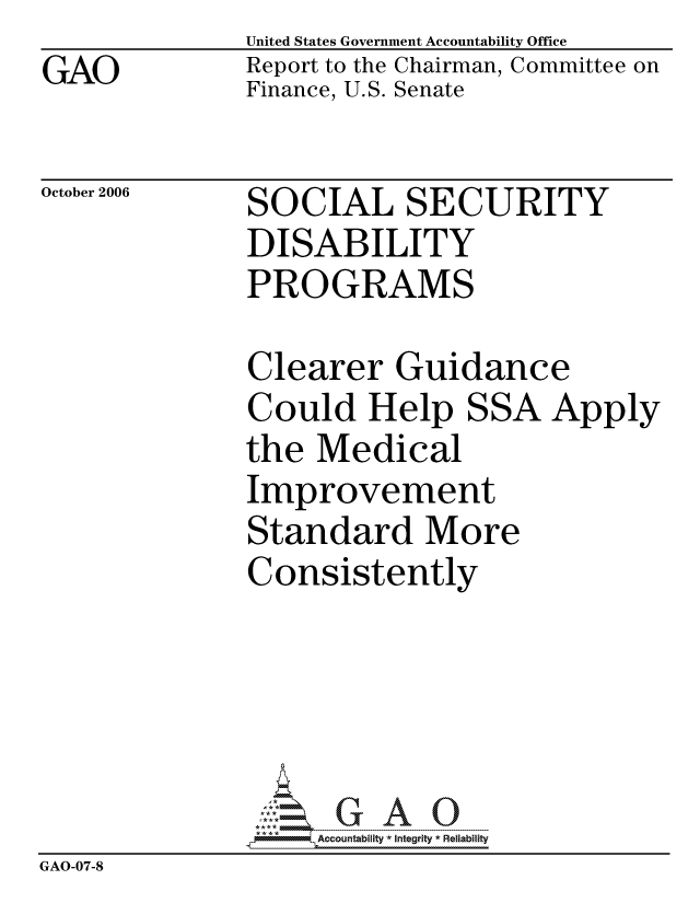 handle is hein.gao/gaocrptauaa0001 and id is 1 raw text is: GAO


United States Government Accountability Office
Report to the Chairman, Committee on
Finance, U.S. Senate


October 2006


SOCIAL SECURITY
DISABILITY
PROGRAMS


              Clearer Guidance
              Could Help SSA Apply
              the Medical
              Improvement
              Standard More
              Consistently





                   ccountability * Integrity * Reliability
GAO-07-8


