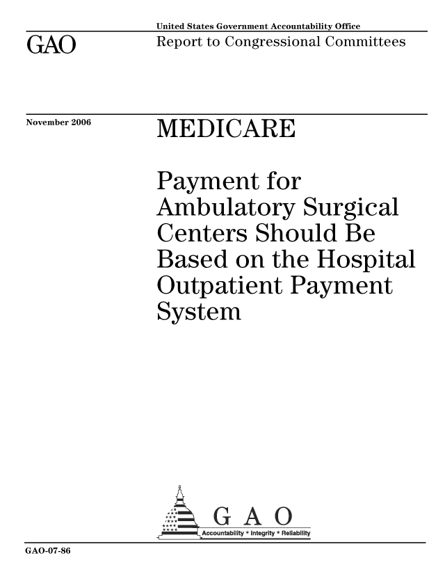 handle is hein.gao/gaocrptauaf0001 and id is 1 raw text is: GAO


United States Government Accountability Office
Report to Congressional Committees


November 2006


MEDICARE


               Payment for
               Ambulatory Surgical
               Centers Should Be
               Based on the Hospital
               Outpatient Payment
               System







                    ccountability * Integrity * Reliability
GAO-07-86


