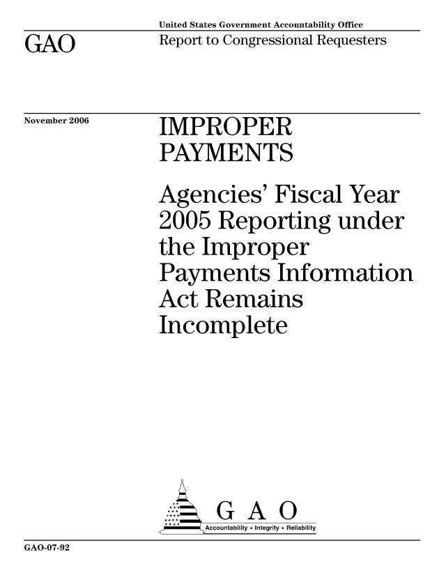 handle is hein.gao/gaocrptauak0001 and id is 1 raw text is: United States Government Accountability Office
Report to Congressional Requesters


GAO


November 2006


IMPROPER
PAYMENTS


Agencies' Fiscal Year
2005 Reporting under
the Improper
Payments Information
Act Remains
Incomplete






       G A 0
     Accountability * Integrity * Reliability


GAO-07-92



