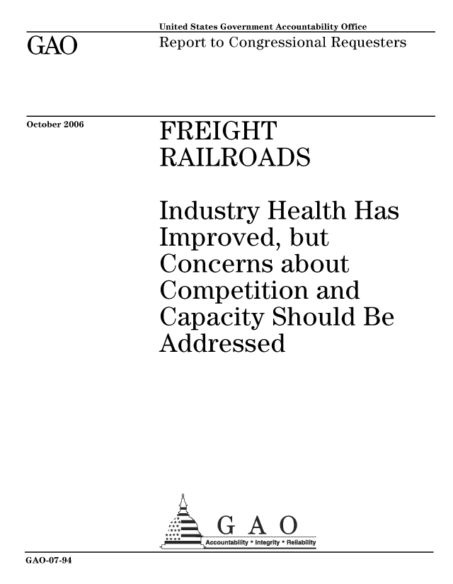 handle is hein.gao/gaocrptauam0001 and id is 1 raw text is: GAO


United States Government Accountability Office
Report to Congressional Requesters


October 2006


FREIGHT
RAILROADS


Industry Health Has
Improved, but
Concerns about
Competition and
Capacity Should Be
Addressed


                    ccountability * Integrity * Reliability
GAO-07-94


