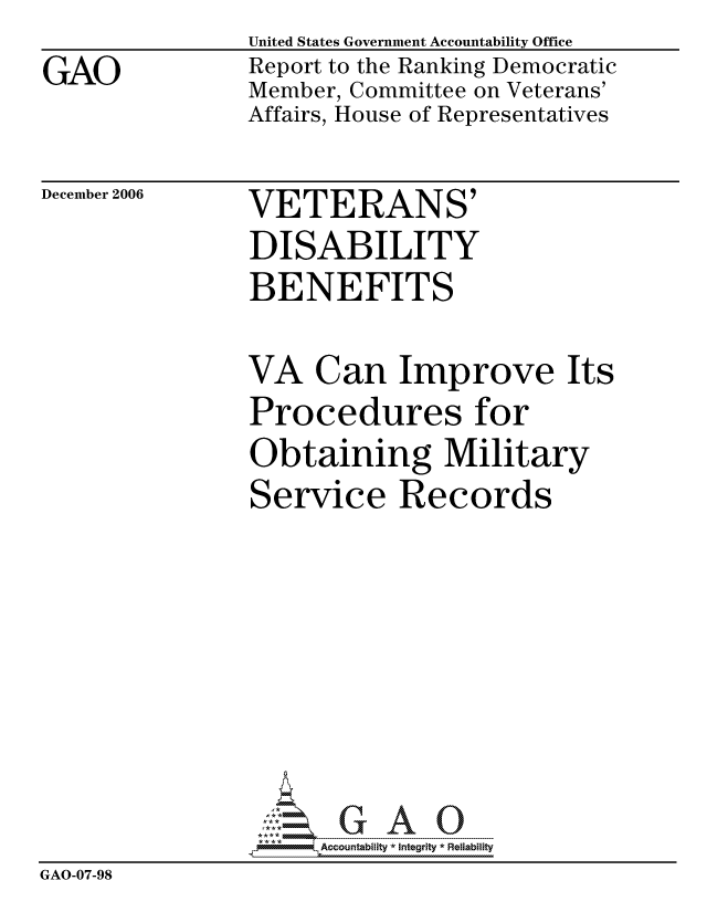 handle is hein.gao/gaocrptauaq0001 and id is 1 raw text is: GAO


United States Government Accountability Office
Report to the Ranking Democratic
Member, Committee on Veterans'
Affairs, House of Representatives


December 2006


VETERANS'
DISABILITY
BENEFITS


               VA Can Improve Its
               Procedures for
               Obtaining Military
               Service Records







                     ccountability * Integrity * Reliability
GAO-07-98


