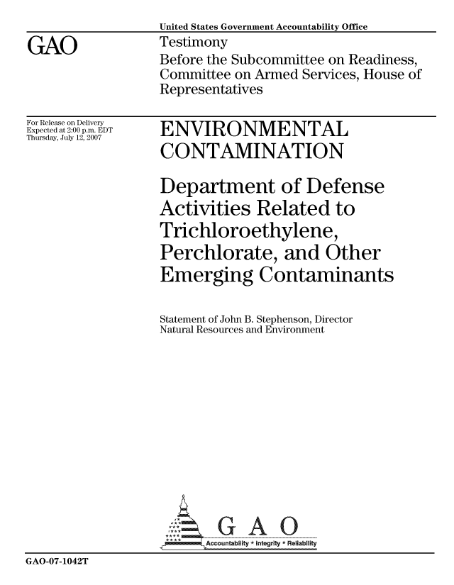 handle is hein.gao/gaocrptaull0001 and id is 1 raw text is:                   United States Government Accountability Office
GAO               Testimony
                  Before the Subcommittee on Readiness,
                  Committee on Armed Services, House of
                  Representatives


For Release on Delivery
Expected at 2:00 p.m. EDT
Thursday, July 12, 2007


ENVIRONMENTAL
CONTAMINATION


                   Department of Defense
                   Activities Related to
                   Trichloroethylene,
                   Perchlorate, and Other
                   Emerging Contaminants

                   Statement of John B. Stephenson, Director
                   Natural Resources and Environment













                         Accountability * Integrtv * Reliability
GAO-07-1042T


