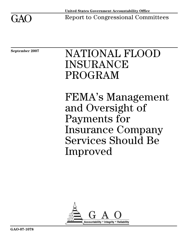 handle is hein.gao/gaocrptaumk0001 and id is 1 raw text is: GAO


United States Government Accountability Office
Report to Congressional Committees


September 2007


NATIONAL FLOOD
INSURANCE
PROGRAM


              FEMA's Management
              and Oversight of
              Payments for
              Insurance Company
              Services Should Be
              Improved





                  ccountability * Integrity * Reliability
GAO-07-1078


