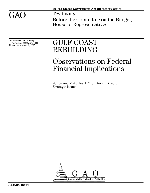 handle is hein.gao/gaocrptauml0001 and id is 1 raw text is: 
                     United States Government Accountability Office

GAO                  Testimony
                     Before the Committee on the Budget,
                     House of Representatives


For Release on Delivery
Expected at 10:00 a.m. EDT
Thursday, August 2, 2007


GULF COAST

REBUILDING


                     Observations on Federal

                     Financial Implications



                     Statement of Stanley J. Czerwinski, Director
                     Strategic Issues
























                            Accountability * Integrtv * Reliability
GAO-07-1079T


