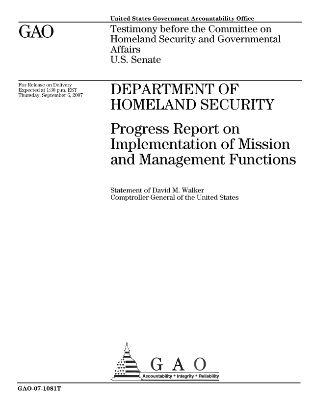 handle is hein.gao/gaocrptaumn0001 and id is 1 raw text is:                    United States Government Accountability Office
GAO                Testimony before the Committee on
                   Homeland Security and Governmental
                   Affairs
                   U.S. Senate


For Release on Delivery
Expected at 1:30 p.m. EST
Thursday, September 6, 2007


DEPARTMENT OF
HOMELAND SECURITY


                   Progress Report on
                   Implementation of Mission
                   and Management Functions

                   Statement of David M. Walker
                   Comptroller General of the United States
















                          Accountability * Integrtv * Reliability
GAO-07-1081T


