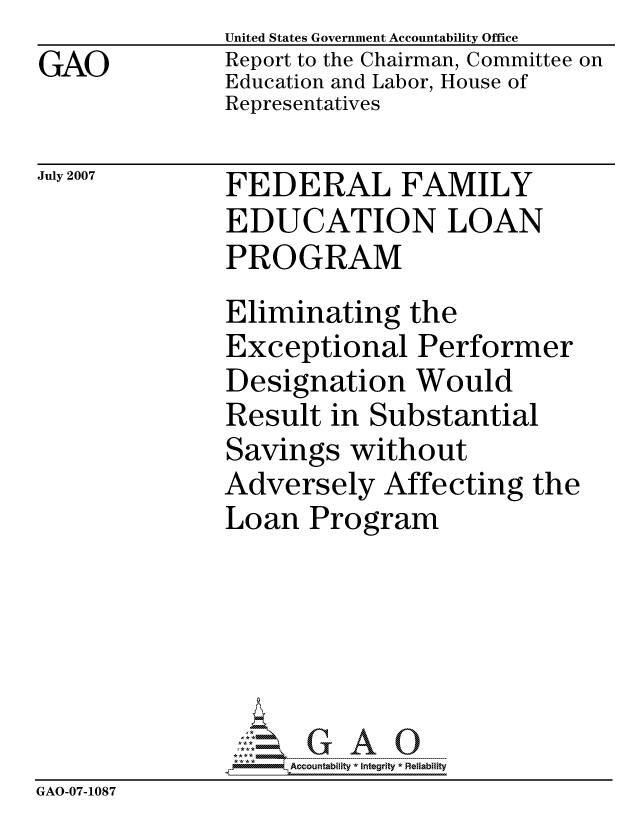 handle is hein.gao/gaocrptaumr0001 and id is 1 raw text is: 
GAO


United States Government Accountability Office
Report to the Chairman, Committee on
Education and Labor, House of
Representatives


July 2007


FEDERAL FAMILY
EDUCATION LOAN
PROGRAM


               Eliminating the
               Exceptional Performer
               Designation Would
               Result in Substantial
               Savings without
               Adversely Affecting the
               Loan Program






                    ccountability * Integrity * Reliability
GAO-07-1087


