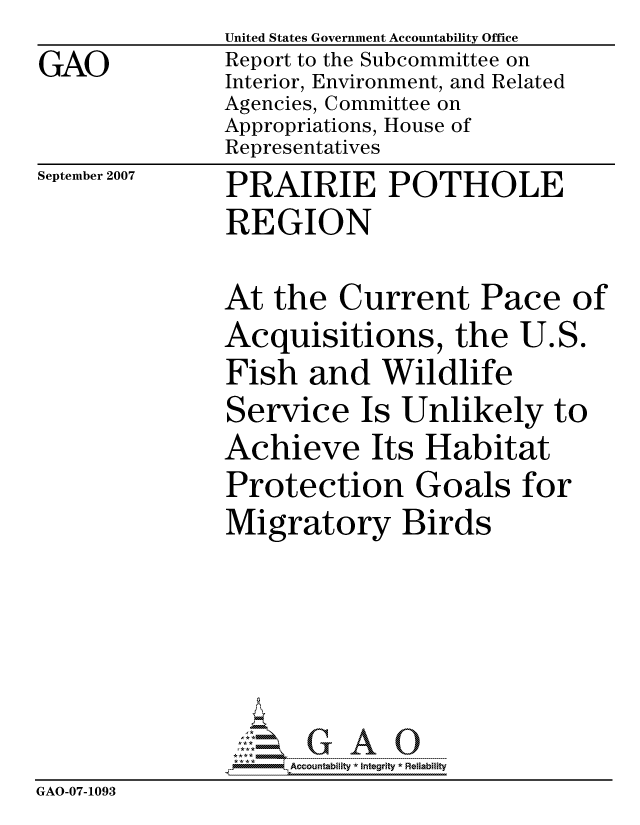 handle is hein.gao/gaocrptaumx0001 and id is 1 raw text is:                United States Government Accountability Office
GAO            Report to the Subcommittee on
               Interior, Environment, and Related
               Agencies, Committee on
               Appropriations, House of
               Representatives


September 2007


PRAIRIE POTHOLE
REGION


At the Current Pace of


Acquisitions, the U.S
Fish and Wildlife
Service Is Unlikely t
Achieve Its Habitat
Protection Goals for
Migratory Birds


C)


                    ccountability * Integrity * Reliability
GAO-07-1093


40


