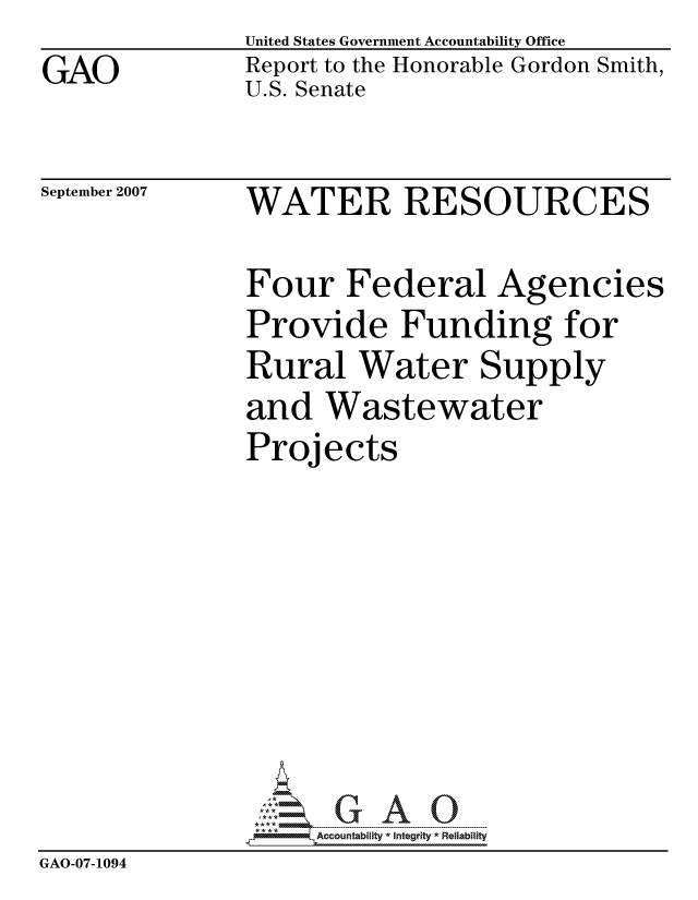 handle is hein.gao/gaocrptaumy0001 and id is 1 raw text is: 
GAO


United States Government Accountability Office
Report to the Honorable Gordon Smith,
U.S. Senate


September 2007


WATER RESOURCES


               Four Federal Agencies
               Provide Funding for
               Rural Water Supply
               and Wastewater
               Projects








               PAccountability *  Integrity * Reliability
GAO-07-1094


