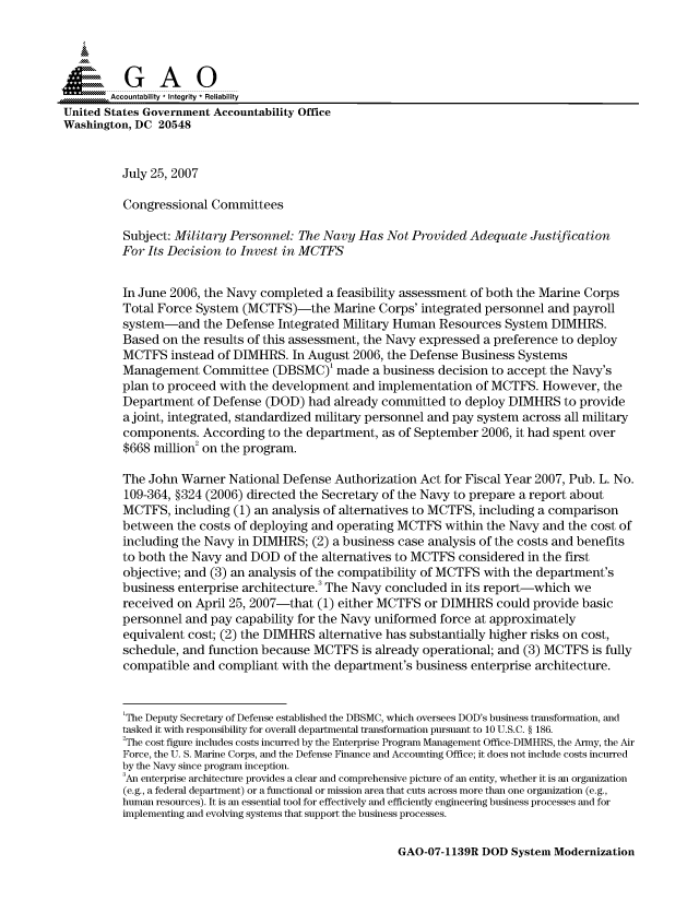 handle is hein.gao/gaocrptauog0001 and id is 1 raw text is: 


i=              i

        Accountability * Integrity * Reliability
United States Government Accountability Office
Washington, DC 20548


          July 25, 2007

          Congressional Committees

          Subject: Military Personnel: The Navy Has Not Provided Adequate Justification
          For Its Decision to Invest in MCTFS


          In June 2006, the Navy completed a feasibility assessment of both the Marine Corps
          Total Force System (MCTFS)-the Marine Corps' integrated personnel and payroll
          system-and the Defense Integrated Military Human Resources System DIMHRS.
          Based on the results of this assessment, the Navy expressed a preference to deploy
          MCTFS instead of DIMHRS. In August 2006, the Defense Business Systems
          Management Committee (DBSMC)' made a business decision to accept the Navy's
          plan to proceed with the development and implementation of MCTFS. However, the
          Department of Defense (DOD) had already committed to deploy DIMHRS to provide
          ajoint, integrated, standardized military personnel and pay system across all military
          components. According to the department, as of September 2006, it had spent over
          $668 million2 on the program.

          The John Warner National Defense Authorization Act for Fiscal Year 2007, Pub. L. No.
          109-364, §324 (2006) directed the Secretary of the Navy to prepare a report about
          MCTFS, including (1) an analysis of alternatives to MCTFS, including a comparison
          between the costs of deploying and operating MCTFS within the Navy and the cost of
          including the Navy in DIMHRS; (2) a business case analysis of the costs and benefits
          to both the Navy and DOD of the alternatives to MCTFS considered in the first
          objective; and (3) an analysis of the compatibility of MCTFS with the department's
          business enterprise architecture.3 The Navy concluded in its report-which we
          received on April 25, 2007-that (1) either MCTFS or DIMHRS could provide basic
          personnel and pay capability for the Navy uniformed force at approximately
          equivalent cost; (2) the DIMHRS alternative has substantially higher risks on cost,
          schedule, and function because MCTFS is already operational; and (3) MCTFS is fully
          compatible and compliant with the department's business enterprise architecture.


          1The Deputy Secretary of Defense established the DBSMC, which oversees DOD's business transformation, and
          tasked it with responsibility for overall departmental transformation pursuant to 10 U.S.C. § 186.
          2The cost figure includes costs incurred by the Enterprise Program Management Office-DIMHRS, the Army, the Air
          Force, the U. S. Marine Corps, and the Defense Finance and Accounting Office; it does not include costs incurred
          by the Navy since program inception.
          3An enterprise architecture provides a clear and comprehensive picture of an entity, whether it is an organization
          (e.g., a federal department) or a functional or mission area that cuts across more than one organization (e.g.,
          human resources). It is an essential tool for effectively and efficiently engineering business processes and for
          implementing and evolving systems that support the business processes.


GAO-07-1139R DOD System Modernization


