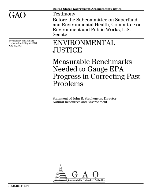 handle is hein.gao/gaocrptauoi0001 and id is 1 raw text is:                    United States Government Accountability Office
GAO                Testimony
                   Before the Subcommittee on Superfund
                   and Environmental Health, Committee on
                   Environment and Public Works, U.S.
                   Senate


For Release on Delivery
Expected at 2:00 p.m. EDT
July 25, 2007


ENVIRONMENTAL
JUSTICE


                   Measurable Benchmarks
                   Needed to Gauge EPA
                   Progress in Correcting Past
                   Problems

                   Statement of John B. Stephenson, Director
                   Natural Resources and Environment














                          Accountability * Integrtv * Reliability
GAO-07-1140T


