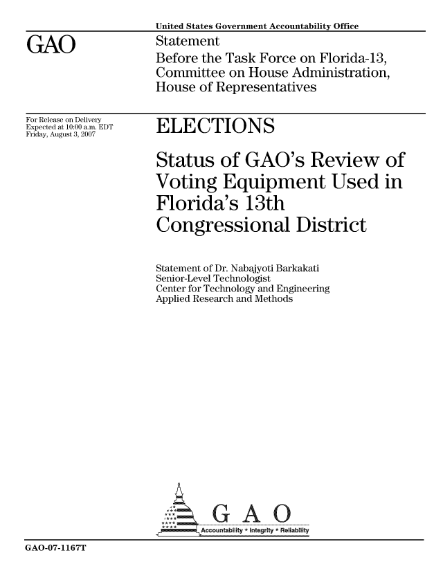 handle is hein.gao/gaocrptaupa0001 and id is 1 raw text is: 
                     United States Government Accountability Office

GAO                  Statement
                     Before the Task Force on Florida-13,
                     Committee on House Administration,
                     House of Representatives


For Release on Delivery
Expected at 10:00 a.m. EDT
Friday, August 3, 2007


ELECTIONS


                     Status of GAO's Review of

                     Voting Equipment Used in

                     Florida's 13th

                     Congressional District


                     Statement of Dr. Nabajyoti Barkakati
                     Senior-Level Technologist
                     Center for Technology and Engineering
                     Applied Research and Methods




















                            Accountability * Integrtv * Reliability
GAO-07-1167T


