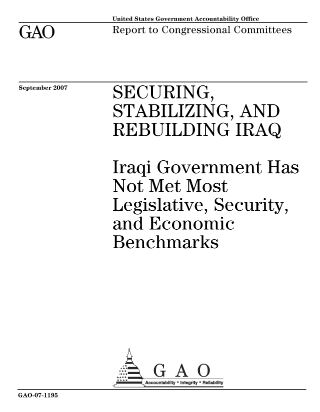 handle is hein.gao/gaocrptaupi0001 and id is 1 raw text is: GAO


United States Government Accountability Office
Report to Congressional Committees


September 2007


SECURING,
STABILIZING, AND
REBUILDING IRAQ


              Iraqi Government Has
              Not Met Most
              Legislative, Security,
              and Economic
              Benchmarks






                   ccountability * Integrity * Reliability
GAO-07-1195


