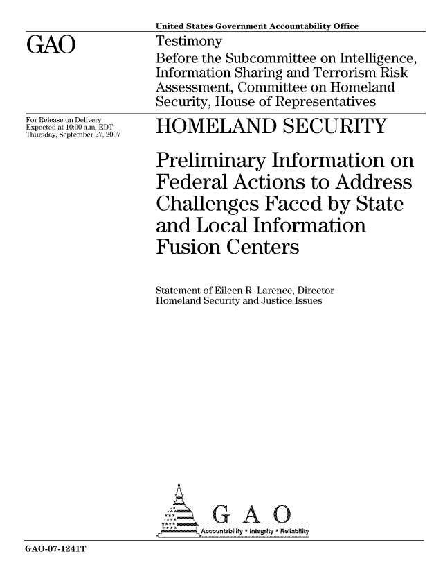 handle is hein.gao/gaocrptauqc0001 and id is 1 raw text is:                    United States Government Accountability Office
GAO                Testimony
                   Before the Subcommittee on Intelligence,
                   Information Sharing and Terrorism Risk
                   Assessment, Committee on Homeland
                   Security, House of Representatives


For Release on Delivery
Expected at 10:00 a.m. EDT
Thursday, September 27, 2007


HOMELAND SECURITY


                   Preliminary Information on
                   Federal Actions to Address
                   Challenges Faced by State
                   and Local Information
                   Fusion Centers

                   Statement of Eileen R. Larence, Director
                   Homeland Security and Justice Issues














                          Accountability * Integrtv * Reliability
GAO-07-1241T


