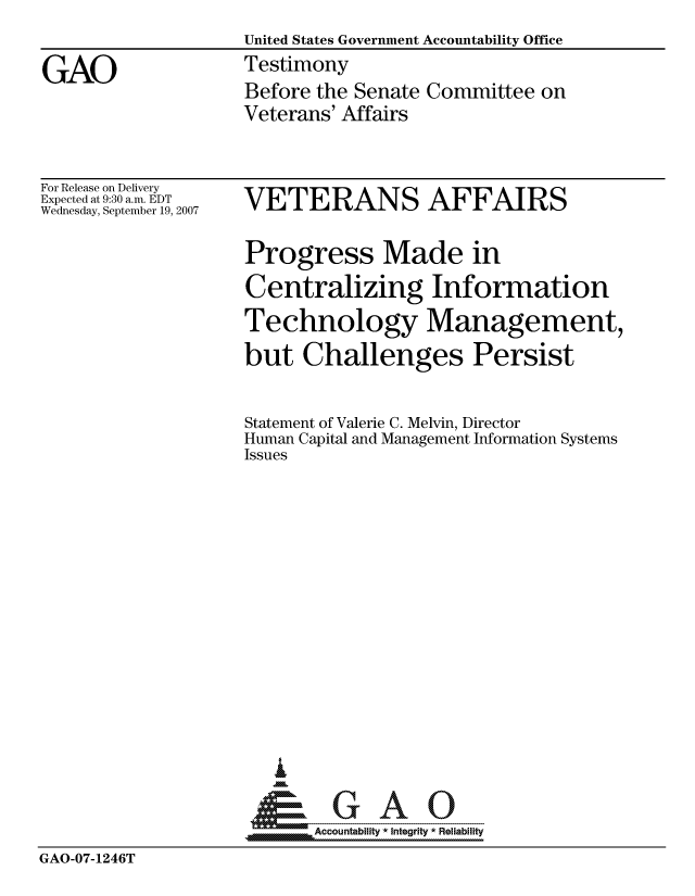 handle is hein.gao/gaocrptauqg0001 and id is 1 raw text is: 
                    United States Government Accountability Office

GAO                 Testimony
                    Before the Senate Committee on
                    Veterans' Affairs


For Release on Delivery
Expected at 9:30 a.m. EDT
Wednesday, September 19, 2007


VETERANS AFFAIRS

Progress Made in
Centralizing Information
Technology Management,
but Challenges Persist


Statement of Valerie C. Melvin, Director
Human Capital and Management Information Systems
Issues













   I
 1=      GAO-----


SAccountability * Integrity * Reliability


GAO-07-1246T


