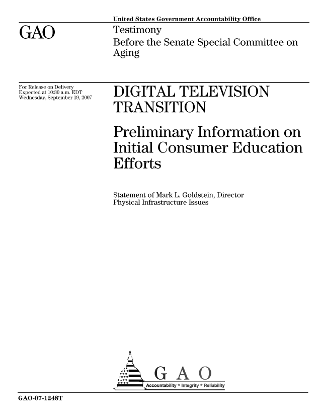 handle is hein.gao/gaocrptauqi0001 and id is 1 raw text is: 
                    United States Government Accountability Office

GAO                 Testimony
                    Before the Senate Special Committee on
                    Aging


For Release on Delivery
Expected at 10:30 a.m. EDT
Wednesday, September 19, 2007


DIGITAL TELEVISION
TRANSITION


                     Preliminary Information on
                     Initial Consumer Education
                     Efforts


                     Statement of Mark L. Goldstein, Director
                     Physical Infrastructure Issues


















                            Accountability * Integrtv * Reliability
GAO-07-1248T


