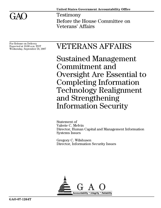 handle is hein.gao/gaocrptauqt0001 and id is 1 raw text is:                    United States Government Accountability Office
GAO                Testimony
                   Before the House Committee on
                   Veterans' Affairs


For Release on Delivery
Expected at 10:00 a.m. EDT
Wednesday, September 26, 2007


VETERANS AFFAIRS

Sustained Management
Commitment and
Oversight Are Essential to
Completing Information
Technology Realignment
and Strengthening
Information Security


                   Statement of
                   Valerie C. Melvin
                   Director, Human Capital and Management Information
                   Systems Issues
                   Gregory C. Wilshusen
                   Director, Information Security Issues





                      I
                    &GAO
                         Accountability * Integrity * Reliability
GAO-07-1264T


