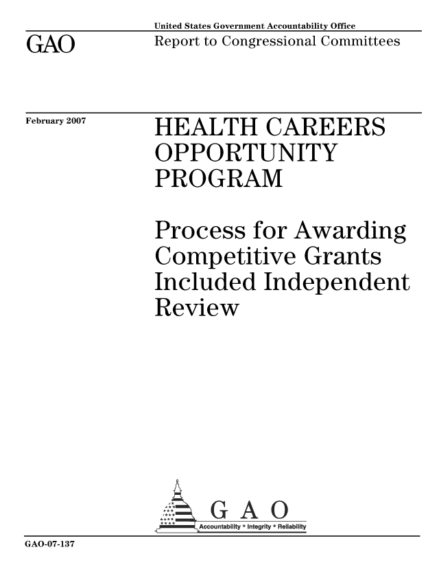 handle is hein.gao/gaocrptauqw0001 and id is 1 raw text is: GAO


United States Government Accountability Office
Report to Congressional Committees


February 2007


HEALTH CAREERS
OPPORTUNITY
PROGRAM


              Process for Awarding
              Competitive Grants
              Included Independent
              Review







                   ccountability * Integrity * Reliability
GAO-07-137


