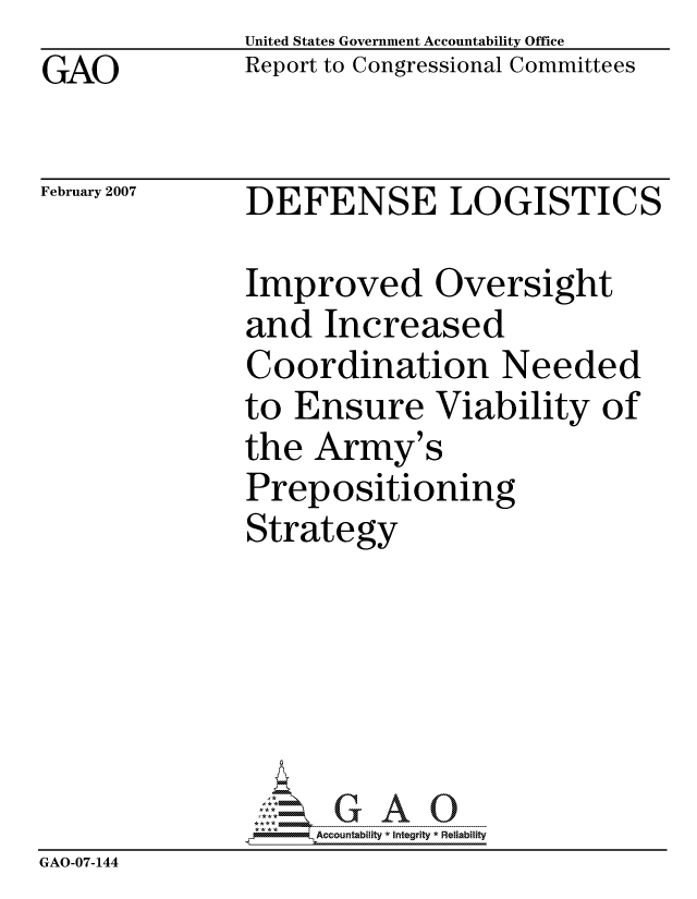 handle is hein.gao/gaocrptaura0001 and id is 1 raw text is: GAO


United States Government Accountability Office
Report to Congressional Committees


February 2007


DEFENSE LOGISTICS


               Improved Oversight
               and Increased
               Coordination Needed
               to Ensure Viability of
               the Army's
               Prepositioning
               Strategy






                    ccountability * Integrity * Reliability
GAO-07-144


