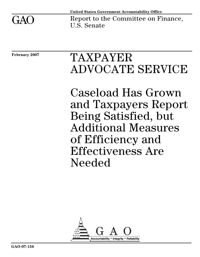 handle is hein.gao/gaocrptaurg0001 and id is 1 raw text is: GAO


United States Government Accountability Office
Report to the Committee on Finance,
U.S. Senate


February 2007


TAXPAYER
ADVOCATE SERVICE


              Caseload Has Grown
              and Taxpayers Report
              Being Satisfied, but
              Additional Measures
              of Efficiency and
              Effectiveness Are
              Needed





                  ccountability * Integrity * Reliability
GAO-07-156


