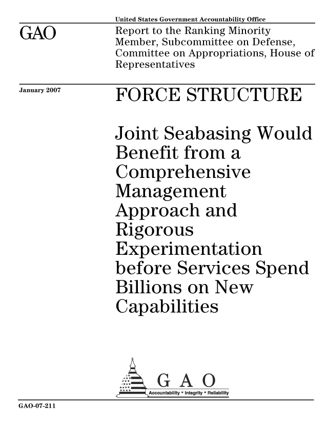 handle is hein.gao/gaocrptaurt0001 and id is 1 raw text is: GAO


United States Government Accountability Office
Report to the Ranking Minority
Member, Subcommittee on Defense,
Committee on Appropriations, House of
Representatives


January 2007


FORCE STRUCTURE


Joint Seabasing Would
Benefit from a
Comprehensive
Management
Approach and
Rigorous
Experimentation
before Services Spend
Billions on New
Capabilities



     ccountability * Integrity * Reliability


GAO-07-211


L


