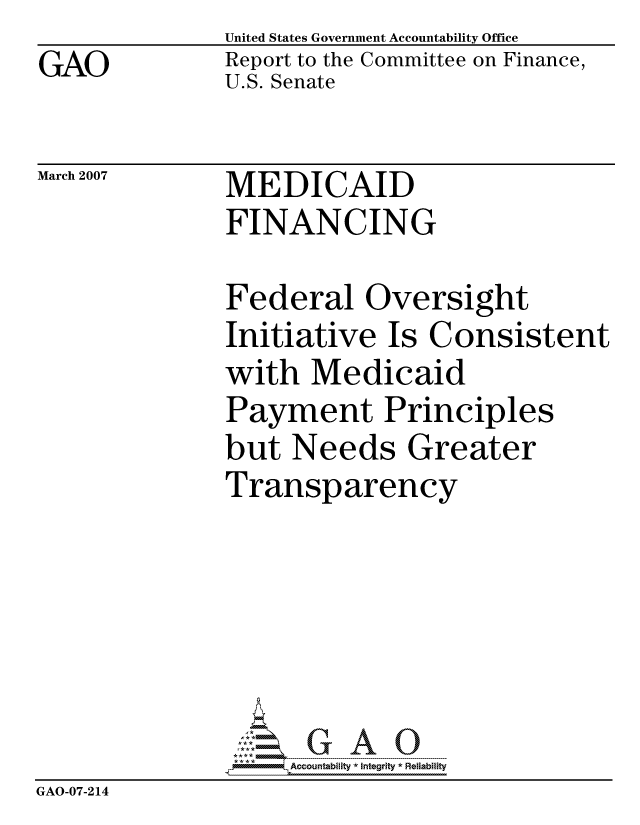 handle is hein.gao/gaocrptaurv0001 and id is 1 raw text is: GAO


United States Government Accountability Office
Report to the Committee on Finance,
U.S. Senate


March 2007


MEDICAID
FINANCING


              Federal Oversight
              Initiative Is Consistent
              with Medicaid
              Payment Principles
              but Needs Greater
              Transparency






                   ccountability * Integrity * Reliability
GAO-07-214


