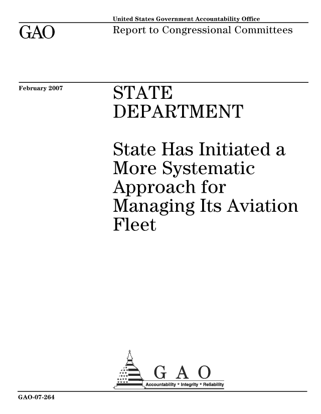 handle is hein.gao/gaocrptaust0001 and id is 1 raw text is: GAO


United States Government Accountability Office
Report to Congressional Committees


February 2007


STATE
DEPARTMENT


                State Has Initiated a
                More Systematic
                Approach for
                Managing Its Aviation
                Fleet







                     ccountability * Integrity * Reliability
GAO-07-264


