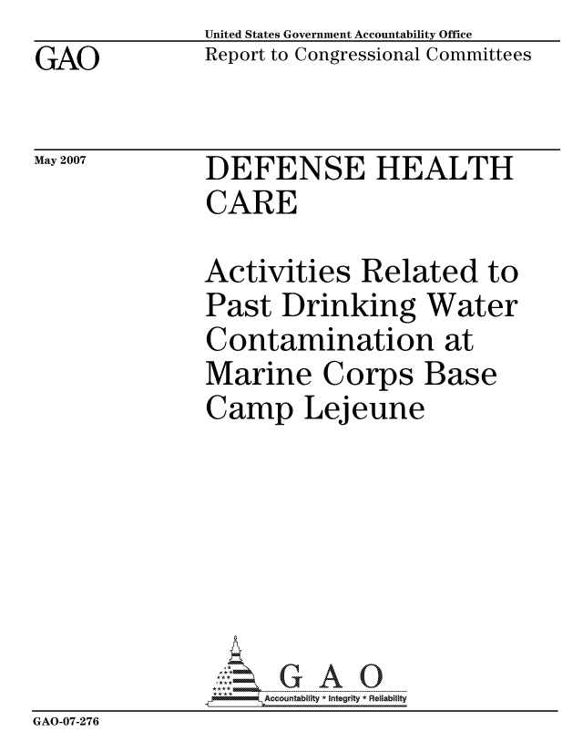 handle is hein.gao/gaocrptausx0001 and id is 1 raw text is: GAO


United States Government Accountability Office
Report to Congressional Committees


May 2007


DEFENSE HEALTH
CARE


               Activities Related to
               Past Drinking Water
               Contamination at
               Marine Corps Base
               Camp Lejeune







                    ccountability * Integrity * Reliability
GAO-07-276


