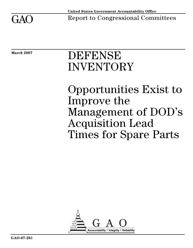 handle is hein.gao/gaocrptautb0001 and id is 1 raw text is: GAO


United States Government Accountability Office
Report to Congressional Committees


March 2007


DEFENSE
INVENTORY


Opportunities Exist to
Improve the
Management of DOD's
Acquisition Lead
Times for Spare Parts







     ccountability * Integrity * Reliability


GAO-07-281


