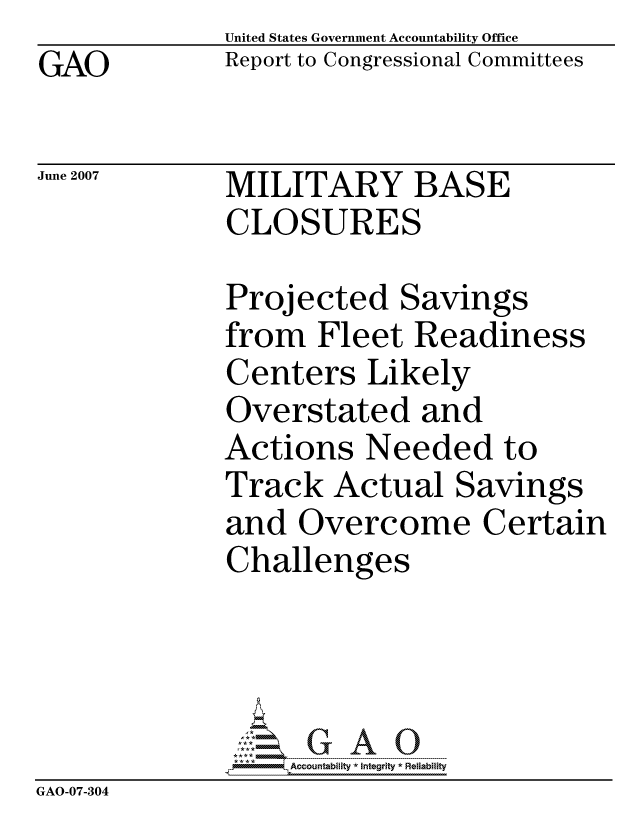 handle is hein.gao/gaocrptautp0001 and id is 1 raw text is:               United States Government Accountability Office
GAO           Report to Congressional Committees

June 2007     MILITARY BASE
              CLOSURES

              Projected Savings
              from Fleet Readiness
              Centers Likely
              Overstated and
              Actions Needed to
              Track Actual Savings
              and Overcome Certain
              Challenges




                  ccountability * Integrity * Reliability
GAO-07-304


