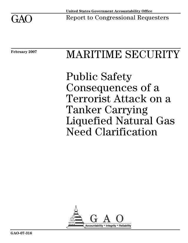 handle is hein.gao/gaocrptauty0001 and id is 1 raw text is: GAO


United States Government Accountability Office
Report to Congressional Requesters


February 2007


MARITIME SECURITY


Public Safety
Consequences of a
Terrorist Attack on a
Tanker Carrying
Liquefied Natural Gas
Need Clarification


                    ccountability * Integrity * Reiability
GAO-07-316


