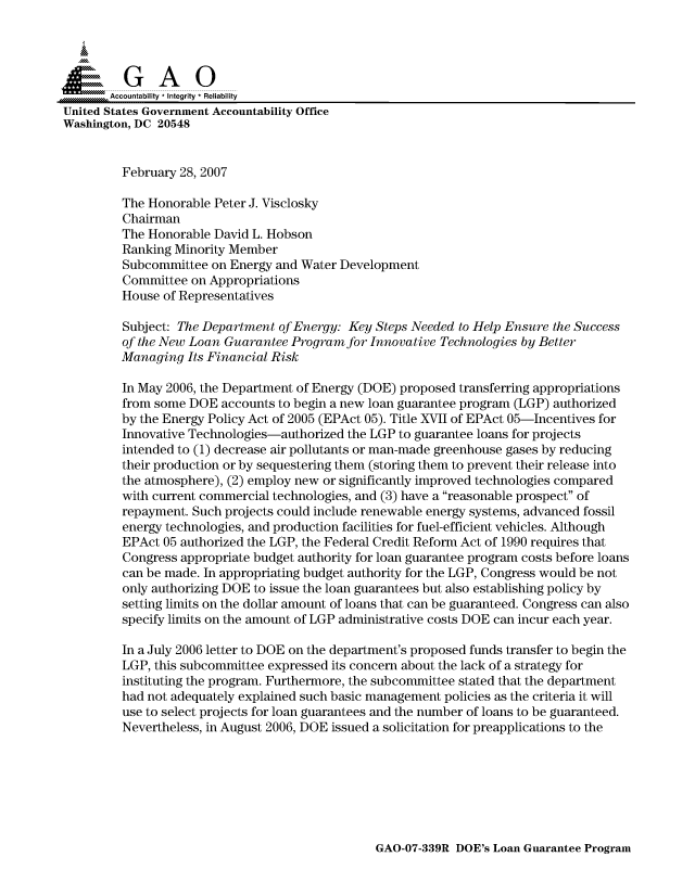 handle is hein.gao/gaocrptauur0001 and id is 1 raw text is: 



  SGAO

       Accountability * Integrity * Reliability
United States Government Accountability Office
Washington, DC 20548


         February 28, 2007

         The Honorable Peter J. Visclosky
         Chairman
         The Honorable David L. Hobson
         Ranking Minority Member
         Subcommittee on Energy and Water Development
         Committee on Appropriations
         House of Representatives

         Subject: The Department of Energy: Key Steps Needed to Help Ensure the Success
         of the New Loan Guarantee Program for Innovative Technologies by Better
         Managing Its Financial Risk

         In May 2006, the Department of Energy (DOE) proposed transferring appropriations
         from some DOE accounts to begin a new loan guarantee program (LGP) authorized
         by the Energy Policy Act of 2005 (EPAct 05). Title XVII of EPAct 05-Incentives for
         Innovative Technologies-authorized the LGP to guarantee loans for projects
         intended to (1) decrease air pollutants or man-made greenhouse gases by reducing
         their production or by sequestering them (storing them to prevent their release into
         the atmosphere), (2) employ new or significantly improved technologies compared
         with current commercial technologies, and (3) have a reasonable prospect of
         repayment. Such projects could include renewable energy systems, advanced fossil
         energy technologies, and production facilities for fuel-efficient vehicles. Although
         EPAct 05 authorized the LGP, the Federal Credit Reform Act of 1990 requires that
         Congress appropriate budget authority for loan guarantee program costs before loans
         can be made. In appropriating budget authority for the LGP, Congress would be not
         only authorizing DOE to issue the loan guarantees but also establishing policy by
         setting limits on the dollar amount of loans that can be guaranteed. Congress can also
         specify limits on the amount of LGP administrative costs DOE can incur each year.

         In a July 2006 letter to DOE on the department's proposed funds transfer to begin the
         LGP, this subcommittee expressed its concern about the lack of a strategy for
         instituting the program. Furthermore, the subcommittee stated that the department
         had not adequately explained such basic management policies as the criteria it will
         use to select projects for loan guarantees and the number of loans to be guaranteed.
         Nevertheless, in August 2006, DOE issued a solicitation for preapplications to the


GAO-07-339R DOE's Loan Guarantee Program


