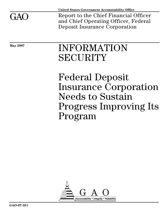 handle is hein.gao/gaocrptauuz0001 and id is 1 raw text is: GAO


United States Government Accountability Office
Report to the Chief Financial Officer
and Chief Operating Officer, Federal
Deposit Insurance Corporation


May 2007


INFORMATION
SECURITY


               Federal Deposit
               Insurance Corporation
               Needs to Sustain
               Progress Improving Its
               Program







                     ccountability * Integrity * Reliability
GAO-07-351


