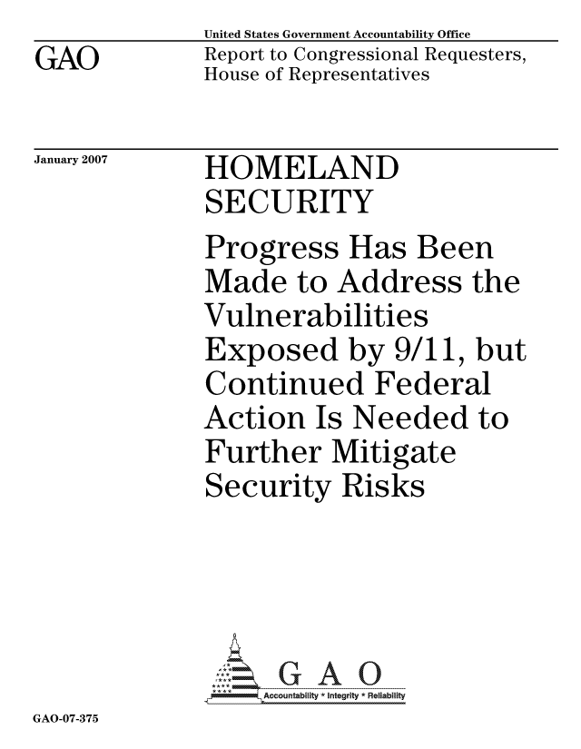 handle is hein.gao/gaocrptauvu0001 and id is 1 raw text is:               United States Government Accountability Office
GAO           Report to Congressional Requesters,
              House of Representatives

January 2007  HOMELAND
              SECURITY
              Progress Has Been
              Made to Address the
              Vulnerabilities
              Exposed by 9/11, but
              Continued Federal
              Action Is Needed to
              Further Mitigate
              Security Risks




                   ccountability * Integrity * Reliability


GAO-07-375


