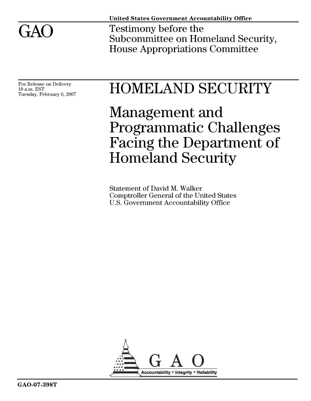 handle is hein.gao/gaocrptauwn0001 and id is 1 raw text is: 
United States Government Accountability Office
Testimony before the
Subcommittee on Homeland Security,
House Appropriations Committee


For Release on Delivery
10 a.m. EST
Tuesday, February 6, 2007


HOMELAND SECURITY

Management and
Programmatic Challenges
Facing the Department of
Homeland Security


                    Statement of David M. Walker
                    Comptroller General of the United States
                    U.S. Government Accountability Office


















                          Accountability * Interity * Reliability
GAO-07-398T


GAO


