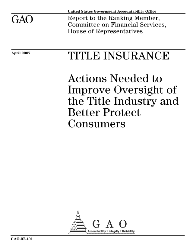 handle is hein.gao/gaocrptauwr0001 and id is 1 raw text is: 
GAO


United States Government Accountability Office
Report to the Ranking Member,
Committee on Financial Services,
House of Representatives


April 2007


TITLE INSURANCE


Actions Needed to
Improve Oversight of
the Title Industry and
Better Protect
Consumers


                     ccountability * Integrity * Reliability
GAO-07-401


