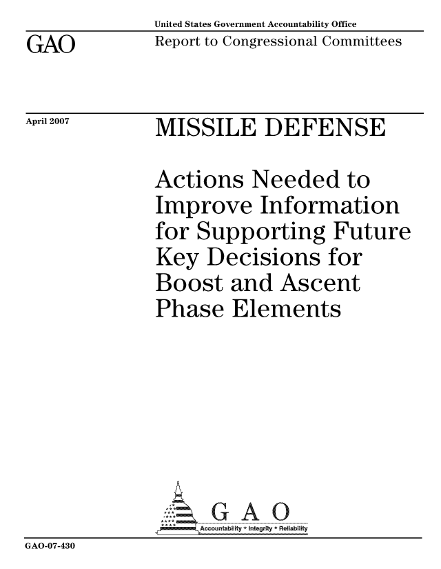 handle is hein.gao/gaocrptauxo0001 and id is 1 raw text is: United States Government Accountability Office
Report to Congressional Committees


GAO


April 2007


MISSILE DEFENSE


              Actions Needed to
              Improve Information
              for Supporting Future
              Key Decisions for
              Boost and Ascent
              Phase Elements







                   ccountability * Integrity * Reliability
GAO-07-430



