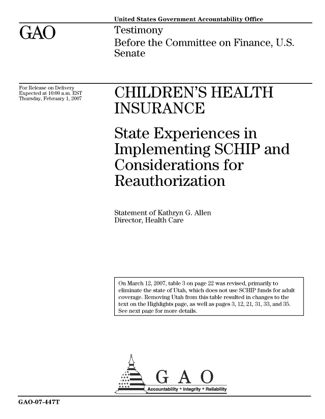 handle is hein.gao/gaocrptauya0001 and id is 1 raw text is: 
                       United States Government Accountability Office

GAO                    Testimony
                       Before the Committee on Finance, U.S.
                       Senate


For Release on Delivery
Expected at 10:00 a.m. EST
Thursday, February 1, 2007


CHILDREN'S HEALTH

INSURANCE


State Experiences in

Implementing SCHIP and

Considerations for

Reauthorization



Statement of Kathryn G. Allen
Director, Health Care


                             GAO

                               Accountability * Intearty  Reliability

GAO-07-447T


On March 12, 2007, table 3 on page 22 was revised, primarily to
eliminate the state of Utah, which does not use SCHIP funds for adult
coverage. Removing Utah from this table resulted in changes to the
text on the Highlights page, as well as pages 3, 12, 21, 31, 33, and 35.
See next page for more details.


