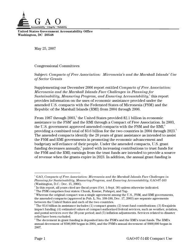 handle is hein.gao/gaocrptavab0001 and id is 1 raw text is: 


Sai

       --Accountability * Integrity * Reliability
United States Government Accountability Office
Washington, DC 20548


          May 25, 2007



          Congressional Committees

          Subject: Compacts of Free Association: Micronesia's and the Marshall Islands' Use
          of Sector Grants

          Supplementing our December 2006 report entitled Compacts of Free Association:
          Micronesia and the Marshall Islands Face Challenges in Planning for
          Sustainability, Measuring Progress, and Ensuring Accountability,' this report
          provides information on the uses of economic assistance provided under the
          amended U.S. compacts with the Federated States of Micronesia (FSM) and the
          Republic of the Marshall Islands (RMI) from 2004 through 2006.

          From 1987 through 2003,2 the United States provided $2.1 billion in economic
          assistance to the FSM3 and the RMI through a Compact of Free Association. In 2003,
          the U.S. government approved amended compacts with the FSM and the RMI,4
          providing a combined total of $3.6 billion for the two countries in 2004 through 2023.5
          The amended compacts identify the 20 years of grant assistance as intended to assist
          the FSM and RMI governments in promoting the economic advancement and
          budgetary self-reliance of their people. Under the amended compacts, U.S. grant
          funding decreases annually,6 paired with increasing contributions to trust funds for
          the FSM and the RMI; earnings from the trust funds are intended to provide a source
          of revenue when the grants expire in 2023. In addition, the annual grant funding is




          'GAO, Compacts of Free Association: Micronesia and the Marshall Islands Face Challenges in
          Planning for Sustainability, Measuring Progress, and Ensuring Accountability, GAO-07-163
          (Washington, D.C.: Dec. 15, 2006).
          2 In this report, all years cited are fiscal years (Oct. 1-Sept. 30) unless otherwise indicated.
          'The FSM comprises four states: Chuuk, Kosrae, Pohnpei, and Yap.
          4 Whereas the original compact was a single agreement among the U.S., FSM, and RMI governments,
          the amended compacts (approved in Pub. L. No. 108-188, Dec. 17, 2003) are separate agreements
          between the United States and each of the two countries.
          The $3.6 billion in assistance includes (1) compact grants; (2) trust fund contributions; (3) Kwajalein
          impact funding; (4) estimated values of compact-authorized federal services, such as weather, aviation,
          and postal services over the 20-year period; and (5) inflation adjustments. Services related to disaster
          relief have been excluded.
          'The decrement in grant funding is deposited into the FSM's and the RMI's trust funds. The RMI's
          annual decrement of $500,000 began in 2004, and the FSM's annual decrement of $800,000 began in
          2007.


GAO-07-514R Compact Use


Page I


