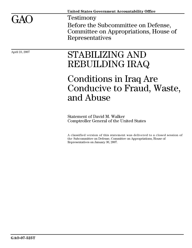 handle is hein.gao/gaocrptaval0001 and id is 1 raw text is:                      United States Government Accountability Office
GAO                  Testimony
                     Before the Subcommittee on Defense,
                     Committee on Appropriations, House of
                     Representatives


April 23, 2007


STABILIZING AND
REBUILDING IRAQ

Conditions in Iraq Are
Conducive to Fraud, Waste,
and Abuse

Statement of David M. Walker
Comptroller General of the United States

A classified version of this statement was delivered to a closed session of
the Subcommittee on Defense, Committee on Appropriations, House of
Representatives on January 30, 2007.


GAO-07-525T


