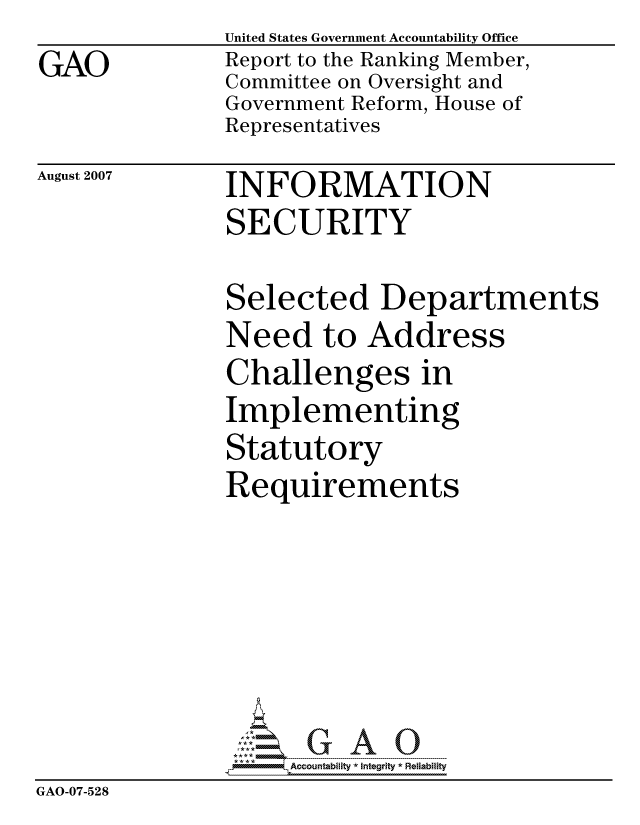 handle is hein.gao/gaocrptavam0001 and id is 1 raw text is:                United States Government Accountability Office
GAO            Report to the Ranking Member,
               Committee on Oversight and
               Government Reform, House of
               Representatives


August 2007


INFORMATION
SECURITY


               Selected Departments
               Need to Address
               Challenges in
               Implementing
               Statutory
               Requirements






                    ccountability * Integrity * Reliability
GAO-07-528



