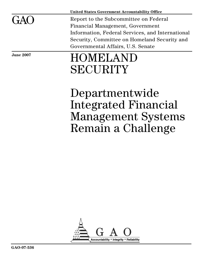 handle is hein.gao/gaocrptavat0001 and id is 1 raw text is: 


GAO


United States Government Accountability Office
Report to the Subcommittee on Federal
Financial Management, Government
Information, Federal Services, and International
Security, Committee on Homeland Security and
Governmental Affairs, U.S. Senate


June 2007


HOMELAND

SECURITY


                 Departmentwide

                 Integrated Financial

                 Management Systems

                 Remain a Challenge


















                       Accountability * Integrtv * Reliability
GAO-07-536


